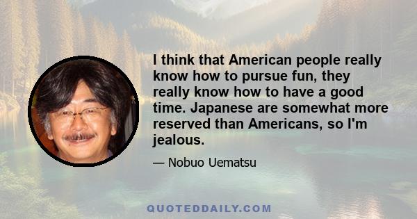 I think that American people really know how to pursue fun, they really know how to have a good time. Japanese are somewhat more reserved than Americans, so I'm jealous.