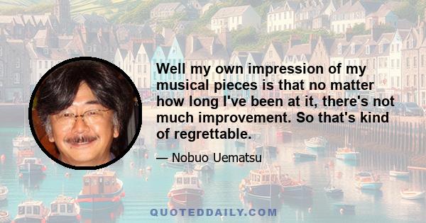 Well my own impression of my musical pieces is that no matter how long I've been at it, there's not much improvement. So that's kind of regrettable.