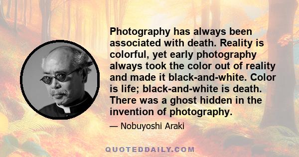 Photography has always been associated with death. Reality is colorful, yet early photography always took the color out of reality and made it black-and-white. Color is life; black-and-white is death. There was a ghost