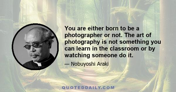 You are either born to be a photographer or not. The art of photography is not something you can learn in the classroom or by watching someone do it.