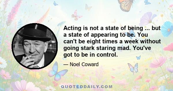 Acting is not a state of being ... but a state of appearing to be. You can't be eight times a week without going stark staring mad. You've got to be in control.