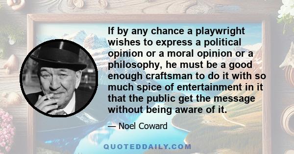 If by any chance a playwright wishes to express a political opinion or a moral opinion or a philosophy, he must be a good enough craftsman to do it with so much spice of entertainment in it that the public get the