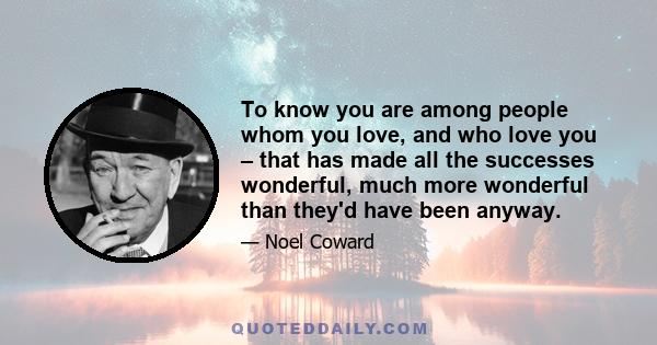 To know you are among people whom you love, and who love you – that has made all the successes wonderful, much more wonderful than they'd have been anyway.