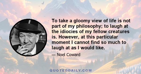 To take a gloomy view of life is not part of my philosophy; to laugh at the idiocies of my fellow creatures is. However, at this particular moment I cannot find so much to laugh at as I would like.