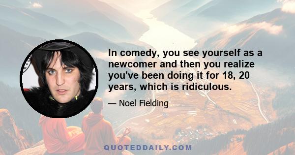 In comedy, you see yourself as a newcomer and then you realize you've been doing it for 18, 20 years, which is ridiculous.