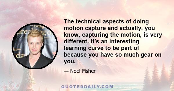 The technical aspects of doing motion capture and actually, you know, capturing the motion, is very different. It's an interesting learning curve to be part of because you have so much gear on you.