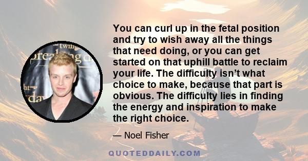 You can curl up in the fetal position and try to wish away all the things that need doing, or you can get started on that uphill battle to reclaim your life. The difficulty isn’t what choice to make, because that part