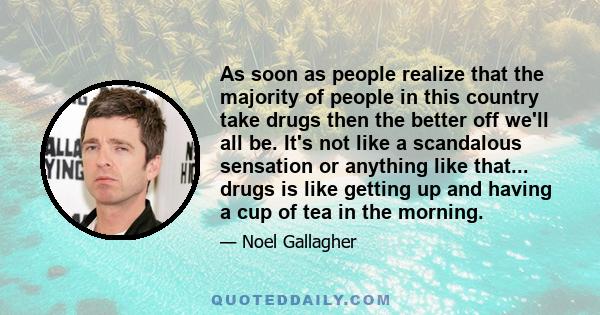 As soon as people realize that the majority of people in this country take drugs then the better off we'll all be. It's not like a scandalous sensation or anything like that... drugs is like getting up and having a cup