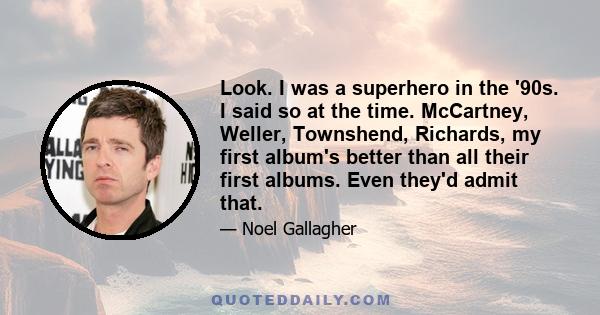 Look. I was a superhero in the '90s. I said so at the time. McCartney, Weller, Townshend, Richards, my first album's better than all their first albums. Even they'd admit that.