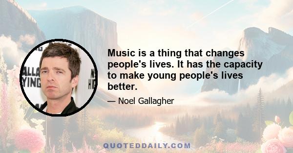 Music is a thing that changes people's lives. It has the capacity to make young people's lives better.