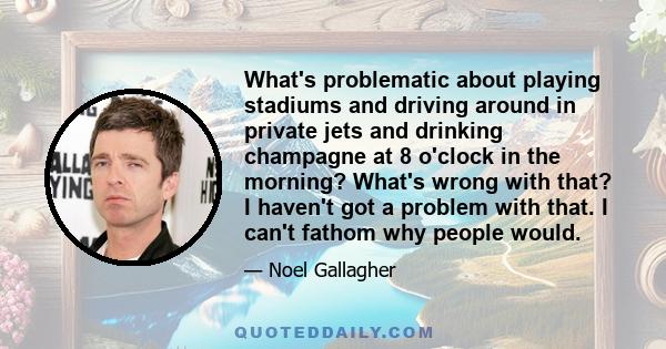 What's problematic about playing stadiums and driving around in private jets and drinking champagne at 8 o'clock in the morning? What's wrong with that? I haven't got a problem with that. I can't fathom why people would.