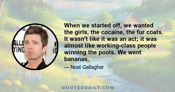 When we started off, we wanted the girls, the cocaine, the fur coats. It wasn't like it was an act; it was almost like working-class people winning the pools. We went bananas.