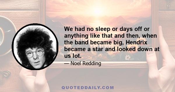 We had no sleep or days off or anything like that and then, when the band became big, Hendrix became a star and looked down at us lot.