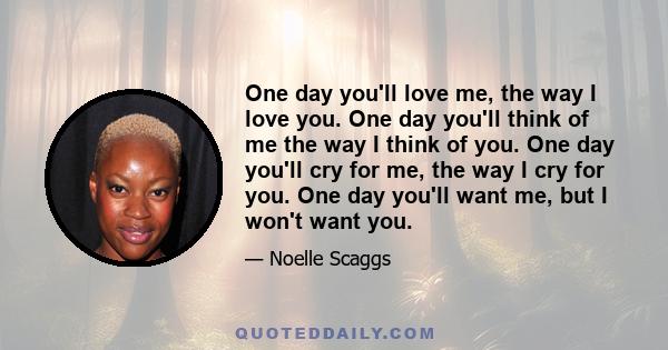 One day you'll love me, the way I love you. One day you'll think of me the way I think of you. One day you'll cry for me, the way I cry for you. One day you'll want me, but I won't want you.