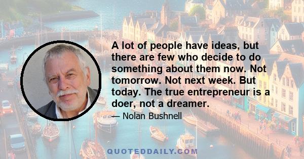 A lot of people have ideas, but there are few who decide to do something about them now. Not tomorrow. Not next week. But today. The true entrepreneur is a doer, not a dreamer.