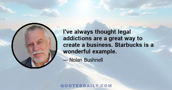 I've always thought legal addictions are a great way to create a business. Starbucks is a wonderful example.