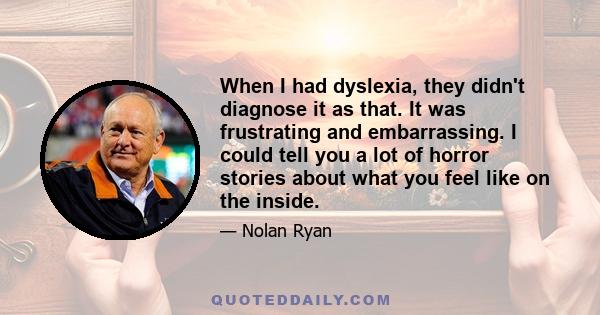 When I had dyslexia, they didn't diagnose it as that. It was frustrating and embarrassing. I could tell you a lot of horror stories about what you feel like on the inside.