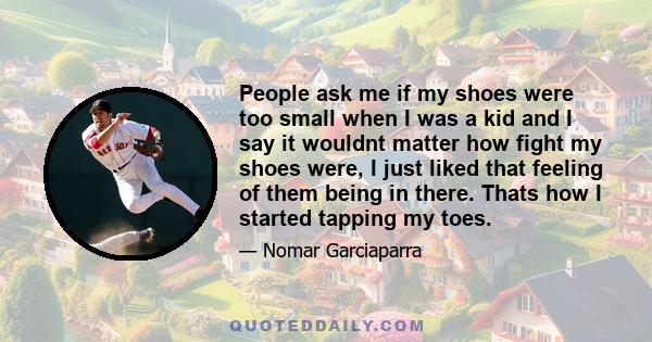 People ask me if my shoes were too small when I was a kid and I say it wouldnt matter how fight my shoes were, I just liked that feeling of them being in there. Thats how I started tapping my toes.