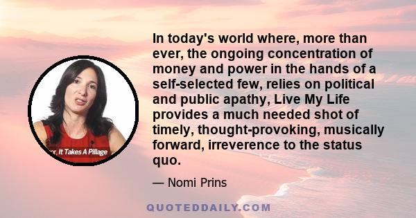 In today's world where, more than ever, the ongoing concentration of money and power in the hands of a self-selected few, relies on political and public apathy, Live My Life provides a much needed shot of timely,