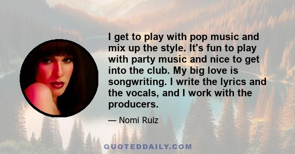 I get to play with pop music and mix up the style. It's fun to play with party music and nice to get into the club. My big love is songwriting. I write the lyrics and the vocals, and I work with the producers.