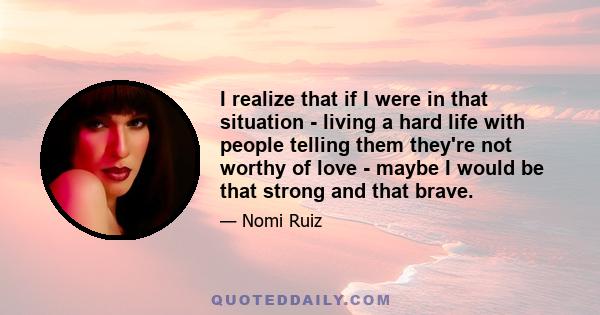 I realize that if I were in that situation - living a hard life with people telling them they're not worthy of love - maybe I would be that strong and that brave.