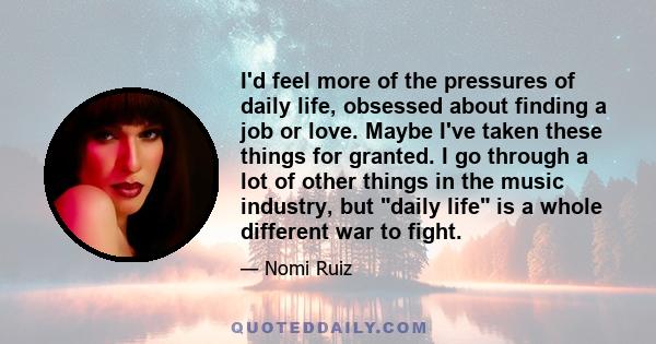 I'd feel more of the pressures of daily life, obsessed about finding a job or love. Maybe I've taken these things for granted. I go through a lot of other things in the music industry, but daily life is a whole