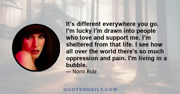 It's different everywhere you go. I'm lucky I'm drawn into people who love and support me. I'm sheltered from that life. I see how all over the world there's so much oppression and pain. I'm living in a bubble.