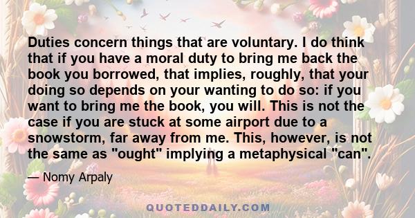 Duties concern things that are voluntary. I do think that if you have a moral duty to bring me back the book you borrowed, that implies, roughly, that your doing so depends on your wanting to do so: if you want to bring 