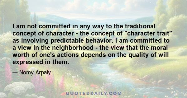 I am not committed in any way to the traditional concept of character - the concept of character trait as involving predictable behavior. I am committed to a view in the neighborhood - the view that the moral worth of