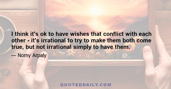 I think it's ok to have wishes that conflict with each other - it's irrational to try to make them both come true, but not irrational simply to have them.