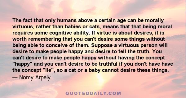 The fact that only humans above a certain age can be morally virtuous, rather than babies or cats, means that that being moral requires some cognitive ability. If virtue is about desires, it is worth remembering that