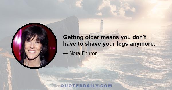 Getting older means you don't have to shave your legs anymore.