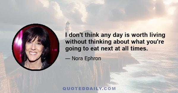 I don't think any day is worth living without thinking about what you're going to eat next at all times.