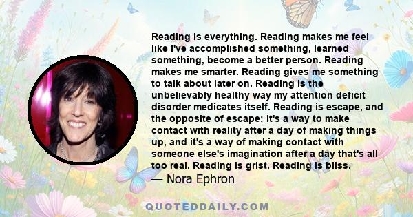 Reading is everything. Reading makes me feel like I've accomplished something, learned something, become a better person. Reading makes me smarter. Reading gives me something to talk about later on. Reading is the