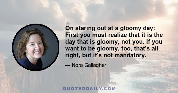 On staring out at a gloomy day: First you must realize that it is the day that is gloomy, not you. If you want to be gloomy, too, that's all right, but it's not mandatory.