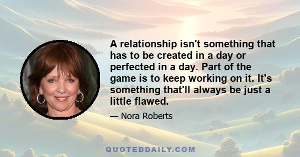 A relationship isn't something that has to be created in a day or perfected in a day. Part of the game is to keep working on it. It's something that'll always be just a little flawed.