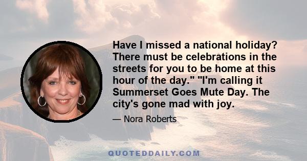 Have I missed a national holiday? There must be celebrations in the streets for you to be home at this hour of the day. I'm calling it Summerset Goes Mute Day. The city's gone mad with joy.