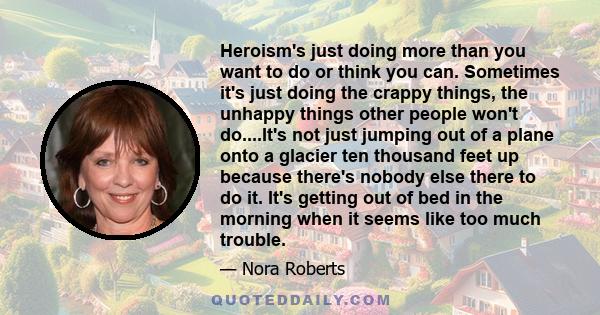 Heroism's just doing more than you want to do or think you can. Sometimes it's just doing the crappy things, the unhappy things other people won't do....It's not just jumping out of a plane onto a glacier ten thousand