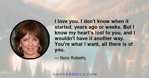 I love you. I don't know when it started, years ago or weeks. But I know my heart's lost to you, and I wouldn't have it another way. You're what I want, all there is of you.