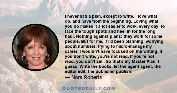 I never had a plan, except to write. I love what I do, and have from the beginning. Loving what you do makes it a lot easier to work, every day, to face the tough spots and heel in for the long haul. Nothing against