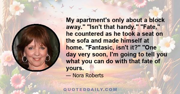 My apartment's only about a block away. Isn't that handy. Fate, he countered as he took a seat on the sofa and made himself at home. Fantasic, isn't it? One day very soon, I'm going to tell you what you can do with that 