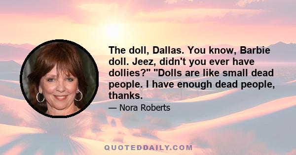 The doll, Dallas. You know, Barbie doll. Jeez, didn't you ever have dollies? Dolls are like small dead people. I have enough dead people, thanks.