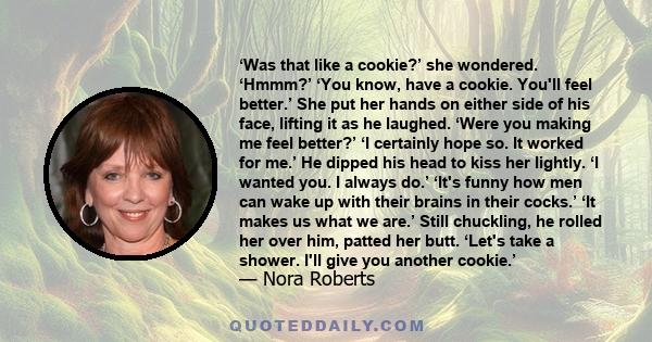 ‘Was that like a cookie?’ she wondered. ‘Hmmm?’ ‘You know, have a cookie. You'll feel better.’ She put her hands on either side of his face, lifting it as he laughed. ‘Were you making me feel better?’ ‘I certainly hope