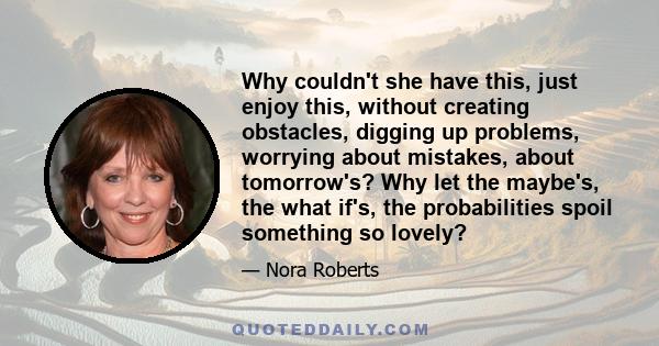 Why couldn't she have this, just enjoy this, without creating obstacles, digging up problems, worrying about mistakes, about tomorrow's? Why let the maybe's, the what if's, the probabilities spoil something so lovely?