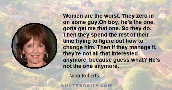 Women are the worst. They zero in on some guy.Oh boy, he's the one, gotta get me that one. So they do. Then they spend the rest of their time trying to figure out how to change him. Then if they manage it, they're not