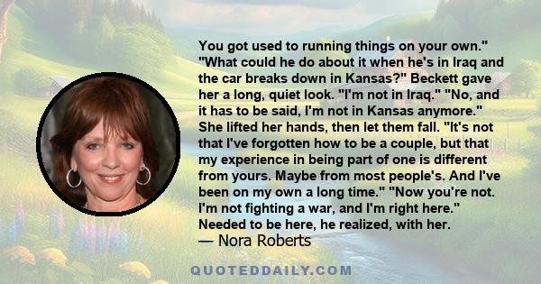 You got used to running things on your own. What could he do about it when he's in Iraq and the car breaks down in Kansas? Beckett gave her a long, quiet look. I'm not in Iraq. No, and it has to be said, I'm not in