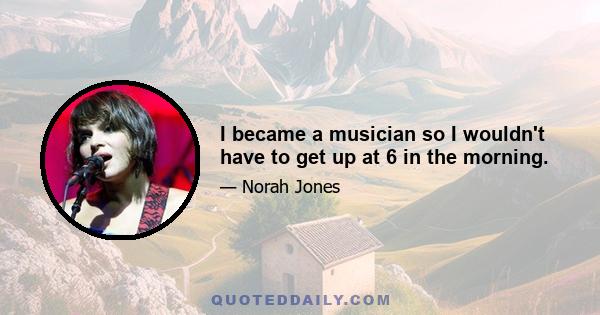 I became a musician so I wouldn't have to get up at 6 in the morning.