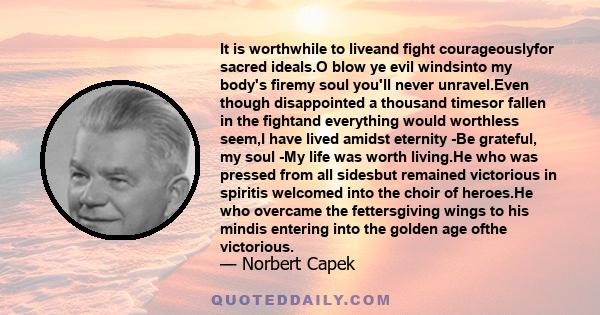 It is worthwhile to liveand fight courageouslyfor sacred ideals.O blow ye evil windsinto my body's firemy soul you'll never unravel.Even though disappointed a thousand timesor fallen in the fightand everything would