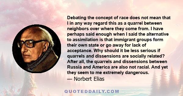 Debating the concept of race does not mean that I in any way regard this as a quarrel between neighbors over where they come from. I have perhaps said enough when I said the alternative to assimilation is that immigrant 