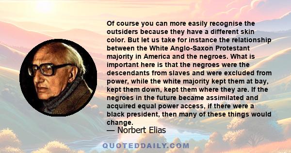 Of course you can more easily recognise the outsiders because they have a different skin color. But let us take for instance the relationship between the White Anglo-Saxon Protestant majority in America and the negroes. 